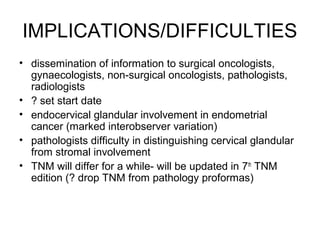 IMPLICATIONS/DIFFICULTIES
• dissemination of information to surgical oncologists,
  gynaecologists, non-surgical oncologists, pathologists,
  radiologists
• ? set start date
• endocervical glandular involvement in endometrial
  cancer (marked interobserver variation)
• pathologists difficulty in distinguishing cervical glandular
  from stromal involvement
• TNM will differ for a while- will be updated in 7th TNM
  edition (? drop TNM from pathology proformas)
 