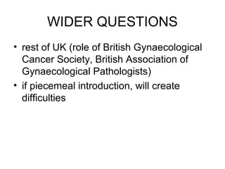 WIDER QUESTIONS
• rest of UK (role of British Gynaecological
  Cancer Society, British Association of
  Gynaecological Pathologists)
• if piecemeal introduction, will create
  difficulties
 