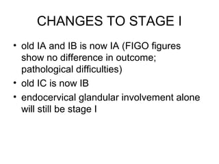 CHANGES TO STAGE I
• old IA and IB is now IA (FIGO figures
  show no difference in outcome;
  pathological difficulties)
• old IC is now IB
• endocervical glandular involvement alone
  will still be stage I
 