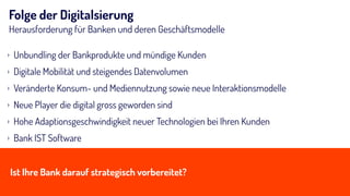 Folge der Digitalsierung
Herausforderung für Banken und deren Geschäftsmodelle
› Unbundling der Bankprodukte und mündige Kunden
› Digitale Mobilität und steigendes Datenvolumen
› Veränderte Konsum- und Mediennutzung sowie neue Interaktionsmodelle
› Neue Player die digital gross geworden sind
› Hohe Adaptionsgeschwindigkeit neuer Technologien bei Ihren Kunden
› Bank IST Software
Ist Ihre Bank darauf strategisch vorbereitet?
 