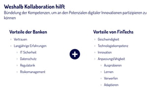 Weshalb Kollaboration hilft
Bündelung der Kompetenzen, um an den Potenzialen digitaler Innovationen partizipieren zu
können
Vorteile der Banken Vorteile von FinTechs
› Geschwindigkeit
› Technologiekompetenz
› Innovation
› Anpassungsfähigkeit
› Ausprobieren
› Lernen
› Verwerfen
› Adaptieren
› Vertrauen
› Langjährige Erfahrungen
› IT Sicherheit
› Datenschutz
› Regulatorik
› Risikomanagement
+
 