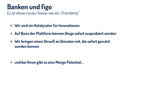 Es ist etwas neues: Sowas wie ein „Friendemy"
Banken und ﬁgo
‣ Wir sind ein Katalysator für Innovationen
‣ Auf Basis der Plattform können Dinge sofort ausprobiert werden
‣ Wir bringen einen Strauß an Diensten mit, die sofort genutzt
werden können
‣ und bei Ihnen gibt es eine Menge Potential…
 