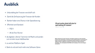 Ausblick
‣ Unbundeling der Finanzen verschärft sich
‣ Damit die Zerfasserung der Finanzen der Kunden
‣ Banken haben eine Chance in der Spezialisierung
‣ Offenheit wird Standard
‣ PSD II
‣ UK als Fore-Runner
‣ die digitalen „Könner“ kommen mit Macht und werden
zum ernsten neuen Wettbwerber
‣ es wird ein Plattform-Spiel
‣ Bank ist und wird noch mehr eine Software-Game
 