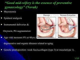 Macrosomia Epidural analgesia Instrumental deliveries &  Oxytocin, PG augmentation  Age- risk increases 8% at 40yrs,11% at 50yrs. Due to hypoestrogenism, degenerative and organic diseases related to aging.  Genetic predisposition- weak fascia,collagen (type 3) or muscle(type 1). VDP “ Good mid-wifery is the essence of preventive gynaecology” (Novak) 