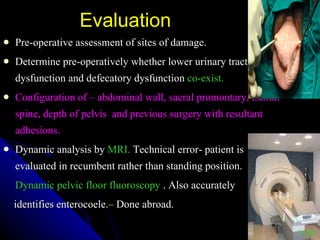 Evaluation Pre-operative assessment of sites of damage. Determine pre-operatively whether lower urinary tract dysfunction and defecatory dysfunction  co-exist. Configuration of – abdominal wall, sacral promontary, ischial spine, depth of pelvis  and previous surgery with resultant adhesions. Dynamic analysis by  MRI.  Technical error- patient is evaluated in recumbent rather than standing position. Dynamic pelvic floor fluoroscopy  . Also accurately identifies enterocoele.– Done abroad. VDP 