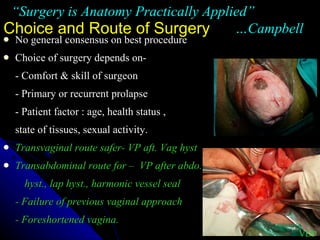 Choice and Route of Surgery No general consensus on best procedure Choice of surgery depends on- - Comfort & skill of surgeon - Primary or recurrent prolapse - Patient factor : age, health status ,  state of tissues, sexual activity. Transvaginal route safer- VP aft. Vag hyst  Transabdominal route for –  VP after abdo. hyst., lap hyst., harmonic vessel seal - Failure of previous vaginal approach - Foreshortened vagina. “ Surgery is Anatomy Practically Applied”  …Campbell VDP 