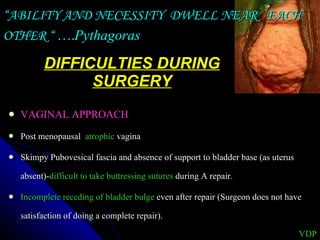 DIFFICULTIES DURING SURGERY VAGINAL APPROACH Post menopausal  atrophic  vagina  Skimpy Pubovesical fascia and absence of support to bladder base (as uterus absent)- difficult to take buttressing sutures  during A repair. Incomplete receding of bladder bulge  even after repair (Surgeon does not have satisfaction of doing a complete repair). “ ABILITY AND NECESSITY  DWELL NEAR  EACH OTHER “ …. Pythagoras VDP 