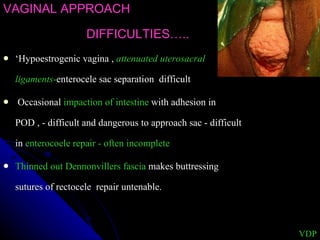 VAGINAL APPROACH DIFFICULTIES….. ‘ Hypoestrogenic vagina ,  attenuated uterosacral   ligaments - enterocele sac separation  difficult  Occasional  impaction of intestine  with adhesion in POD , - difficult and dangerous to approach sac - difficult in  enterocoele repair - often incomplete  Thinned out Dennonvillers fascia  makes buttressing sutures of rectocele  repair untenable. VDP 