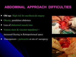 ABDOMINAL  APPROACH  DIFFICULTIES Old age   High risk for anesthesia & surgery Obesity , pendulous abdomen Loss of  abdominal muscle tone  Venous stasis & vascular impedence  –  increased Oozing in Retroperitoneal space Osteoporosis –   periosteitis  at site of  sacropexy VDP 