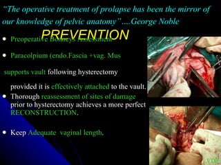 PREVENTION Preoperative Bonneys Assessment Paracolpium (endo.Fascia +vag. Mus supports vault  following hysterectomy  provided it is  effectively attached  to the vault. Thorough  reassessment of sites of damage  prior to hysterectomy achieves a more perfect  RECONSTRUCTION . Keep  Adequate  vaginal length . “ The operative treatment of prolapse has been the mirror of our knowledge of pelvic anatomy”….George Noble VDP 