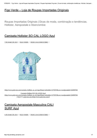 07/05/2015 Figo Verde – Loja de Roupas Importadas Originais | Roupas Importadas Originais | Dicas de moda, combinação e tendências. Hollister, Aeropost…
https://figoverdeblog.wordpress.com/ 1/7
Figo Verde – Loja de Roupas Importadas Originais
Camiseta Hollister SO CAL LOGO Azul
7 DE MAIO DE 2015 / FIGO VERDE / DEIXE UM COMENTÁRIO /
(http://www.polyvore.com/camiseta_hollister_so_cal_logo/thing?.embedder=11752533&.svc=wordpress&id=126080768)
Camiseta Hollister SO CAL LOGO Azul
(http://www.polyvore.com/camiseta_hollister_so_cal_logo/thing?.embedder=11752533&.svc=wordpress&id=126080768)
(clipped to polyvore.com (http://www.polyvore.com/))
Camiseta Aeropostale Masculina CALI
SURF Azul
6 DE MAIO DE 2015 / FIGO VERDE / DEIXE UM COMENTÁRIO /
Roupas Importadas Originais | Dicas de moda, combinação e tendências.
Hollister, Aeropostale e Abercrombie
 