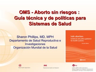 OMS - Aborto sin riesgos :
Guía técnica y de políticas para
Sistemas de Salud
Sharon Phillips, MD, MPH
Departamento de Salud Reproductiva e
Investigaciones
Organización Mundial de la Salud

 