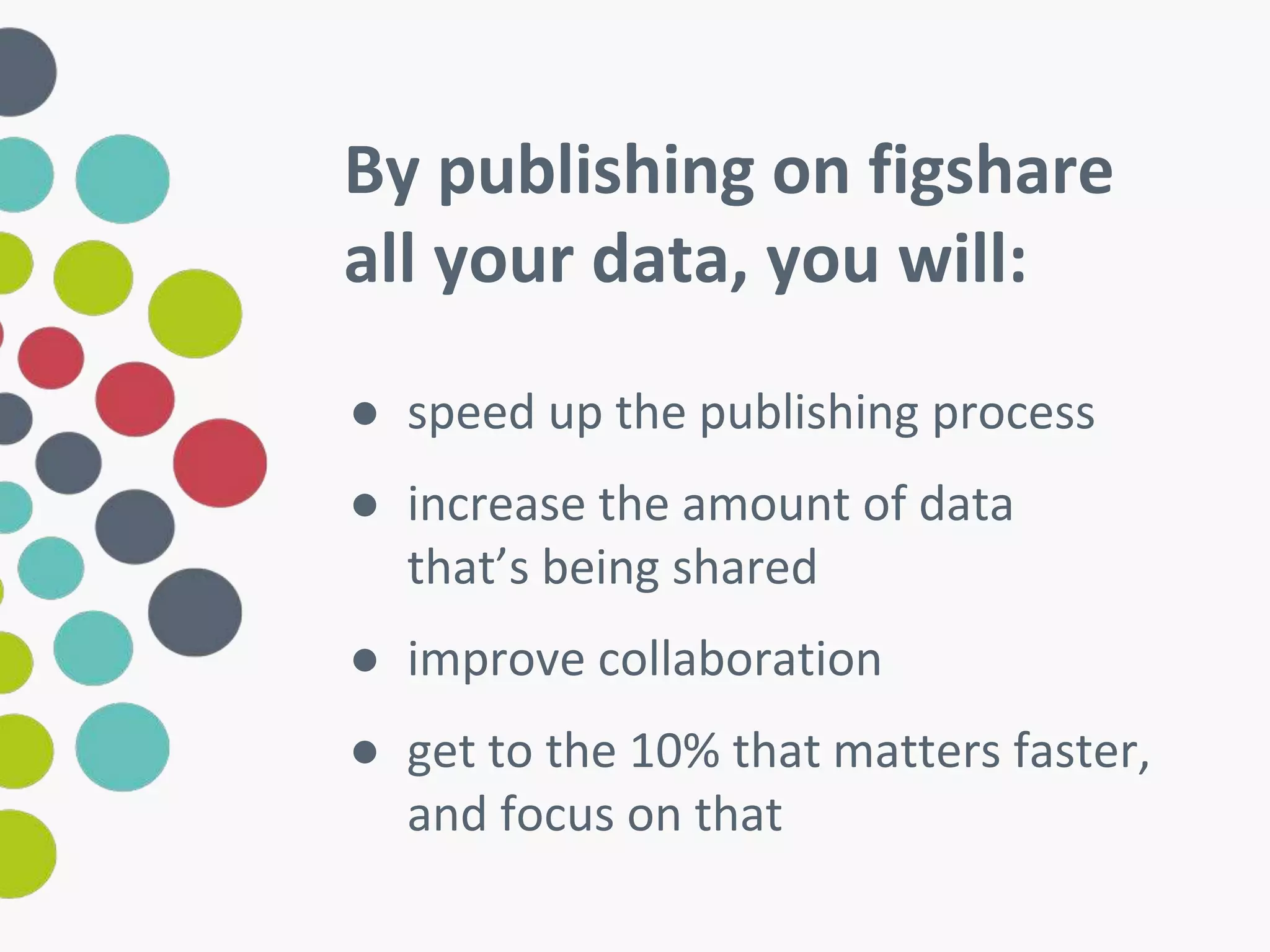 By publishing on figshare 
all your data, you will: 
● speed up the publishing process 
● increase the amount of data 
that’s being shared 
● improve collaboration 
● get to the 10% that matters faster, 
and focus on that 
 