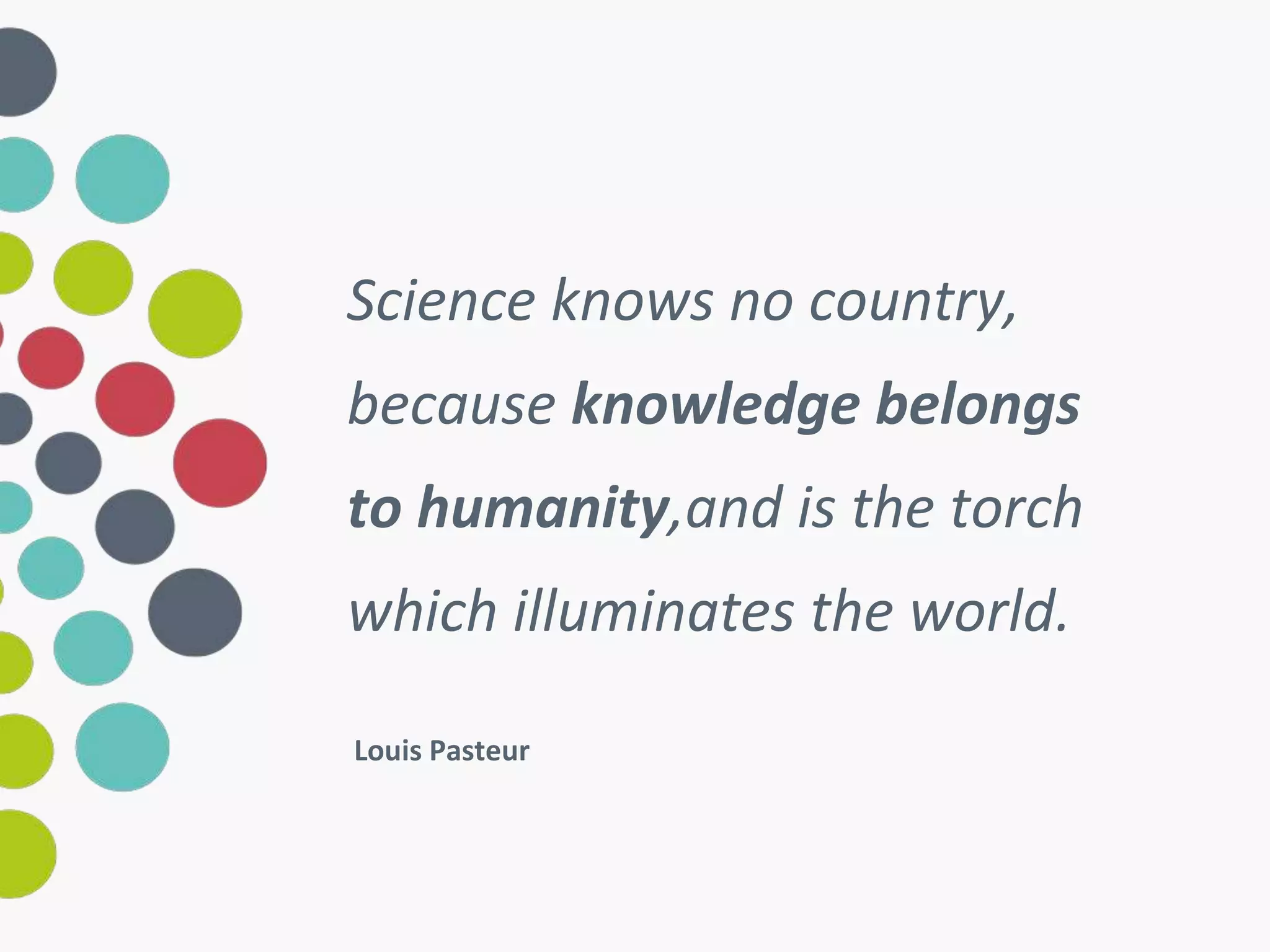 Science knows no country, 
because knowledge belongs 
to humanity,and is the torch 
which illuminates the world. 
Louis Pasteur 
 