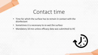 Contact time
• Time for which the surface has to remain in contact with the
disinfectant
• Sometimes it is necessary to re-wet the surface
• Mandatory 10 min unless efficacy data was submitted to HC
 