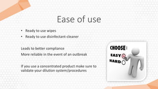 Ease of use
• Ready to use wipes
• Ready to use disinfectant-cleaner
Leads to better compliance
More reliable in the event of an outbreak
If you use a concentrated product make sure to
validate your dilution system/procedures
 
