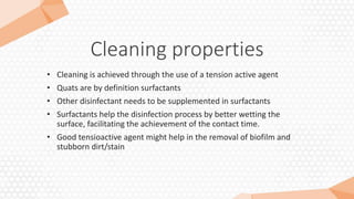 Cleaning properties
• Cleaning is achieved through the use of a tension active agent
• Quats are by definition surfactants
• Other disinfectant needs to be supplemented in surfactants
• Surfactants help the disinfection process by better wetting the
surface, facilitating the achievement of the contact time.
• Good tensioactive agent might help in the removal of biofilm and
stubborn dirt/stain
 