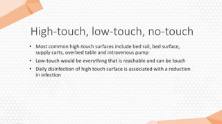 High-touch, low-touch, no-touch
• Most common high-touch surfaces include bed rail, bed surface,
supply carts, overbed table and intravenous pump
• Low-touch would be everything that is reachable and can be touch
• Daily disinfection of high touch surface is associated with a reduction
in infection
 