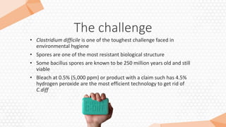 The challenge
• Clostridium difficile is one of the toughest challenge faced in
environmental hygiene
• Spores are one of the most resistant biological structure
• Some bacillus spores are known to be 250 million years old and still
viable
• Bleach at 0.5% (5,000 ppm) or product with a claim such has 4.5%
hydrogen peroxide are the most efficient technology to get rid of
C.diff
 