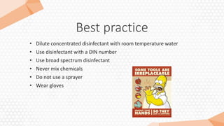 Best practice
• Dilute concentrated disinfectant with room temperature water
• Use disinfectant with a DIN number
• Use broad spectrum disinfectant
• Never mix chemicals
• Do not use a sprayer
• Wear gloves
 