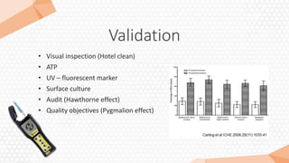 Validation
• Visual inspection (Hotel clean)
• ATP
• UV – fluorescent marker
• Surface culture
• Audit (Hawthorne effect)
• Quality objectives (Pygmalion effect)
 