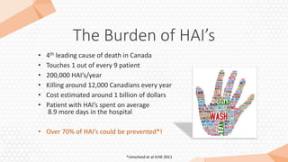 The Burden of HAI’s
• 4th leading cause of death in Canada
• Touches 1 out of every 9 patient
• 200,000 HAI’s/year
• Killing around 12,000 Canadians every year
• Cost estimated around 1 billion of dollars
• Patient with HAI’s spent on average
8.9 more days in the hospital
• Over 70% of HAI’s could be prevented*!
*Umscheid et al ICHE 2011
 