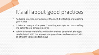 It’s all about good practices
• Reducing infection is much more than just disinfecting and washing
your hands
• It takes an integrated approach involving every person surrounding
the patients at a different degree
• When it comes to disinfection it takes trained personnel, the right
product used with the appropriate procedures and completed with
an efficient validation technique
 