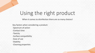 Using the right product
When it comes to disinfection there are so many choices!
Key factors when considering a product:
-Spectrum of action
-Contact time
-Toxicity
-Surface compatibility
-Ease of use
-Stability
-Cleaning properties
 