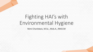 Fighting HAI’s with
Environmental Hygiene
Rémi Charlebois, M.Sc., Mcb.A., RMCCM
 
