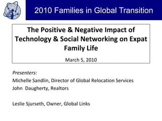 The Positive & Negative Impact of Technology & Social Networking on Expat Family LifeMarch 5, 2010 Presenters: Michelle Sandlin, Director of Global Relocation Services John  Daugherty, Realtors Leslie Sjurseth, Owner, Global Links 