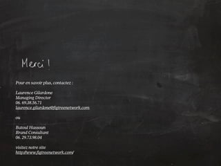 Pour en savoir plus, contactez :

Laurence Gilardone
Managing Director
06. 69.38.56.71
laurence.gilardone@figtreenetwork.com

ou

Batoul Hassoun
Brand Consultant
06. 29.73.98.04

visitez notre site
http://www.figtreenetwork.com/
 