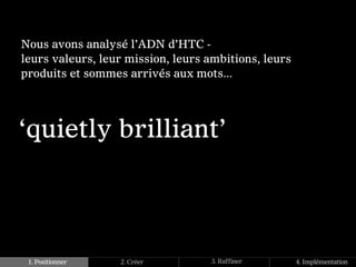Nous avons analysé l’ADN d’HTC -
leurs valeurs, leur mission, leurs ambitions, leurs
produits et sommes arrivés aux mots...




‘quietly brilliant’




 1. Positionner   2. Créer         3. Raffiner        4. Implémentation
 