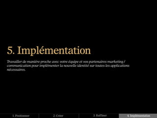5. Implémentation
Travailler de manière proche avec votre équipe et vos partenaires marketing /
communication pour implémenter la nouvelle identité sur toutes les applications
nécessaires.




   1. Positionner            2. Créer                  3. Raffiner           4. Implémentation
 