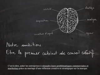 C’est-à-dire, aider les entreprises à résoudre leurs problématiques commerciales et
marketing grâce au mariage d’une réflexion creative et stratégique sur la marque.
 