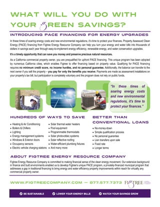 What will you do with
Your                               Reen Savings?
Introducing PACE Financing for energy upgrades
In these times of soaring energy costs and new environmental regulations, it’s time to protect your finances. Property Assessed Clean
Energy (PACE) financing from Figtree Energy Resource Company can help you turn your energy and water bills into thousands of
dollars in savings each year through easy-to-implement energy efficiency, renewable energy, and water conservation upgrades.
It’s a timely opportunity that can save you money and preserve precious natural resources.
As a California commercial property owner, you are prequalified for upfront PACE financing. This unique program has been adopted
by numerous California cities, which enables Figtree to offer financing based on property value. Qualifying for PACE financing
requires no minimum credit score, no income hurdles, and no personal guarantee. Additionally, the balance can transfer to the
next owner if you sell the property – you pay for only the benefits you receive. Payments are made as assessment installations on
your property’s tax bill, but participation is completely voluntary and the program does not rely on public funds.


                                                                                               “In these times of
                                                                                               soaring energy costs
                                                                                               and new environmental
                                                                                               regulations, it’s time to
                                                                                               protect your finances.”

Hundreds of Ways to Save                                                      Better than
                                                                              Conventional Loans
 Heating & Air Conditioning         Solar thermal water heaters
 Boilers & Chillers                 Pool equipment                           No-money-down
 Lighting                           Programmable thermostats                 Simple qualification process
 Energy management systems          Solar photovoltaic systems               No personal guarantee
 Windows & Exterior doors           Solar reflective roofing                 Lien transfers upon sale
 Occupancy sensors                  Water-efficient plumbing fixtures        Fixed rate
 Electric vehicle charging stations  And many more                           Longer terms


About Figtree Energy Resource Company
Figtree Energy Resource Company is committed to making financial sense of the clean energy movement. Our extensive background
in finance and built environments enabled us to develop Figtree's unique PACE program, a privately-financed municipal program that
addresses a gap in traditional financing to bring energy and water efficiency property improvements within reach for virtually any
commercial property owner.


Www.FigtreeCompany.com — 877.577.7373
 
