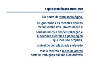 1. QUE ESTRATÉGIAS E MODELOS ?
Do ponto de vista sociológico,
o nível de complexidade é elevado
se ignorarmos as recentes derivas
mecanicistas das universidades e
consideramos a descentralização e
autonomia científica e pedagógica
que lhes são próprias,
mas o recurso a redes de atores
permite traduções sólidas e acionáveis
 