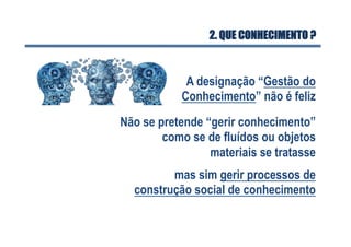2. QUE CONHECIMENTO ?
A designação “Gestão do
Conhecimento” não é feliz
Não se pretende “gerir conhecimento”
como se de fluídos ou objetos
materiais se tratasse
mas sim gerir processos de
construção social de conhecimento
 