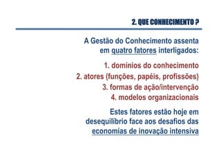 2. QUE CONHECIMENTO ?
A Gestão do Conhecimento assenta
em quatro fatores interligados:
1. domínios do conhecimento
2. atores (funções, papéis, profissões)
3. formas de ação/intervenção
4. modelos organizacionais
Estes fatores estão hoje em
desequilíbrio face aos desafios das
economias de inovação intensiva
 