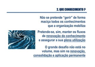 2. QUE CONHECIMENTO ?
Não se pretende “gerir” de forma
maciça todos os conhecimentos
que a organização mobiliza
Pretende-se, sim, manter os fluxos
de renovação do conhecimento
e assegurar a sua plena utilização
O grande desafio não está no
volume, mas sim na renovação,
consolidação e aplicação permanente
 