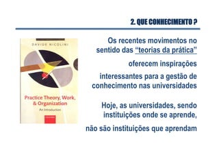 2. QUE CONHECIMENTO ?
Os recentes movimentos no
sentido das “teorias da prática”
oferecem inspirações
interessantes para a gestão de
conhecimento nas universidades
Hoje, as universidades, sendo
instituições onde se aprende,
não são instituições que aprendam
 