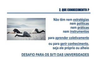 2. QUE CONHECIMENTO ?
Não têm nem estratégias
nem políticas
nem práticas
para aprender coletivamente
nem instrumentos
ou para gerir conhecimento,
seja ele próprio ou alheio
DESAFIO PARA OS SI/TI DAS UNIVERSIDADES
 