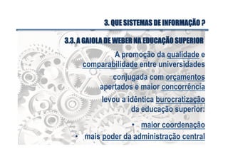 A promoção da qualidade e
comparabilidade entre universidades
conjugada com orçamentos
apertados e maior concorrência
levou a idêntica burocratização
da educação superior:
•  maior coordenação
•  mais poder da administração central
3.3. A GAIOLA DE WEBER NA EDUCAÇÃO SUPERIOR
3. QUE SISTEMAS DE INFORMAÇÃO ?
 