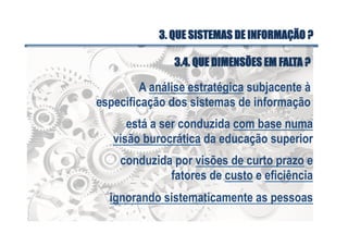 A análise estratégica subjacente à
especificação dos sistemas de informação
está a ser conduzida com base numa
visão burocrática da educação superior
conduzida por visões de curto prazo e
fatores de custo e eficiência
ignorando sistematicamente as pessoas
3.4. QUE DIMENSÕES EM FALTA ?
3. QUE SISTEMAS DE INFORMAÇÃO ?
 