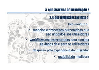 Isto conduz a:
•  modelos e processos burocráticos que
são impostos aos utilizadores
•  workflows mal estruturados para a coleta
de dados de e para os utilizadores
•  desprezo pela experiência do utilizador
•  usabilidade medíocre
3.4. QUE DIMENSÕES EM FALTA ?
3. QUE SISTEMAS DE INFORMAÇÃO ?
 