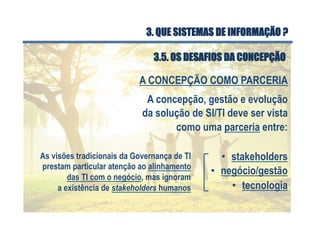 A concepção, gestão e evolução
da solução de SI/TI deve ser vista
como uma parceria entre:
•  stakeholders
A CONCEPÇÃO COMO PARCERIA
•  negócio/gestão
•  tecnologia
As visões tradicionais da Governança de TI
prestam particular atenção ao alinhamento
das TI com o negócio, mas ignoram
a existência de stakeholders humanos
3.5. OS DESAFIOS DA CONCEPÇÃO
3. QUE SISTEMAS DE INFORMAÇÃO ?
 