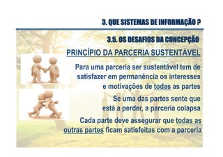 Se uma das partes sente que
está a perder, a parceria colapsa
Para uma parceria ser sustentável tem de
satisfazer em permanência os interesses
e motivações de todas as partes
Cada parte deve assegurar que todas as
outras partes ficam satisfeitas com a parceria
PRINCÍPIO DA PARCERIA SUSTENTÁVEL
3.5. OS DESAFIOS DA CONCEPÇÃO
3. QUE SISTEMAS DE INFORMAÇÃO ?
 