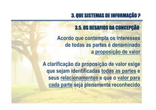 Acordo que contempla os interesses
de todas as partes é denominado
a proposição de valor
A clarificação da proposição de valor exige
que sejam identificadas todas as partes e
seus relacionamentos e que o valor para
cada parte seja plenamente reconhecido
3.5. OS DESAFIOS DA CONCEPÇÃO
3. QUE SISTEMAS DE INFORMAÇÃO ?
 