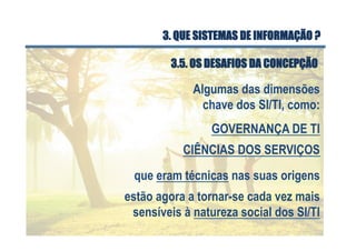 Algumas das dimensões
chave dos SI/TI, como:
GOVERNANÇA DE TI
CIÊNCIAS DOS SERVIÇOS
que eram técnicas nas suas origens
estão agora a tornar-se cada vez mais
sensíveis à natureza social dos SI/TI
3.5. OS DESAFIOS DA CONCEPÇÃO
3. QUE SISTEMAS DE INFORMAÇÃO ?
 