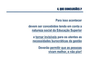 Deverão permitir que as pessoas
vivam melhor, e não pior!
devem ser concebidos tendo em conta a
natureza social da Educação Superior
Para isso acontecer
4. QUE CONCLUSÕES ?
e tornar invisíveis para os utentes as
necessidades burocráticas da gestão
 