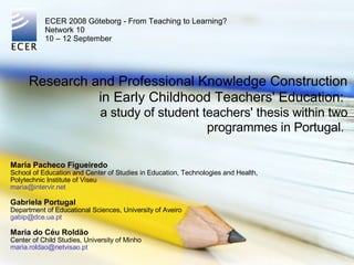 Research and Professional Knowledge Construction in Early Childhood Teachers' Education:  a study of student teachers' thesis within two programmes in Portugal.  Maria Pacheco Figueiredo School of Education and Center of Studies in Education, Technologies and Health,  Polytechnic Institute of Viseu [email_address] Gabriela Portugal Department of Educational Sciences, University of Aveiro [email_address] Maria do Céu Roldão Center of Child Studies, University of Minho [email_address] ECER 2008 Göteborg - From Teaching to Learning? Network 10 10 – 12 September 